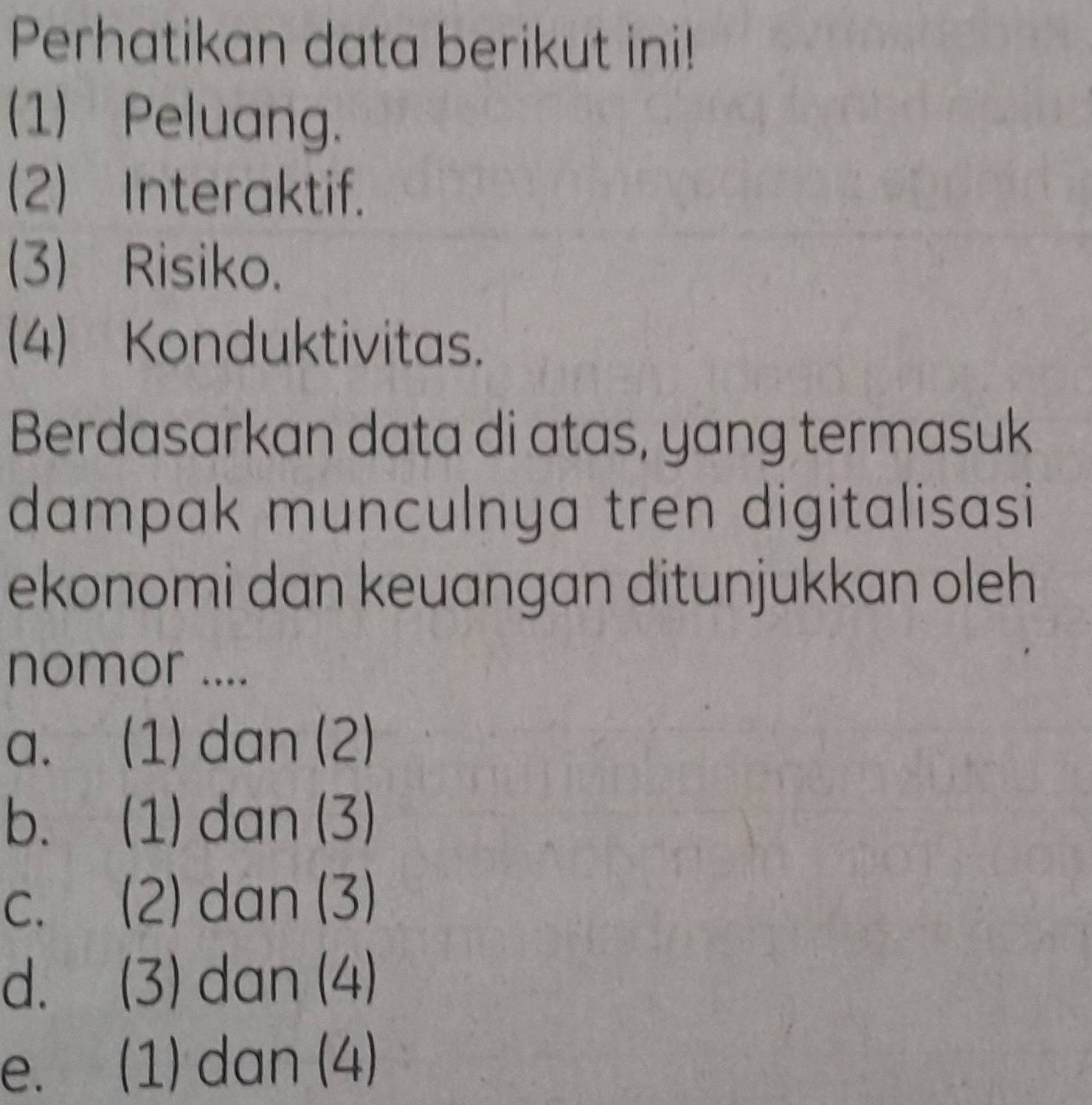 Perhatikan data berikut ini!
(1) Peluang.
(2) Interaktif.
(3) Risiko.
(4) Konduktivitas.
Berdasarkan data di atas, yang termasuk
dampak munculnya tren digitalisasi 
ekonomi dan keuangan ditunjukkan oleh
nomor ....
a. (1) dan (2)
b. (1) dan (3)
c. (2) dan (3)
d. (3) dan (4)
e. (1) dan (4)