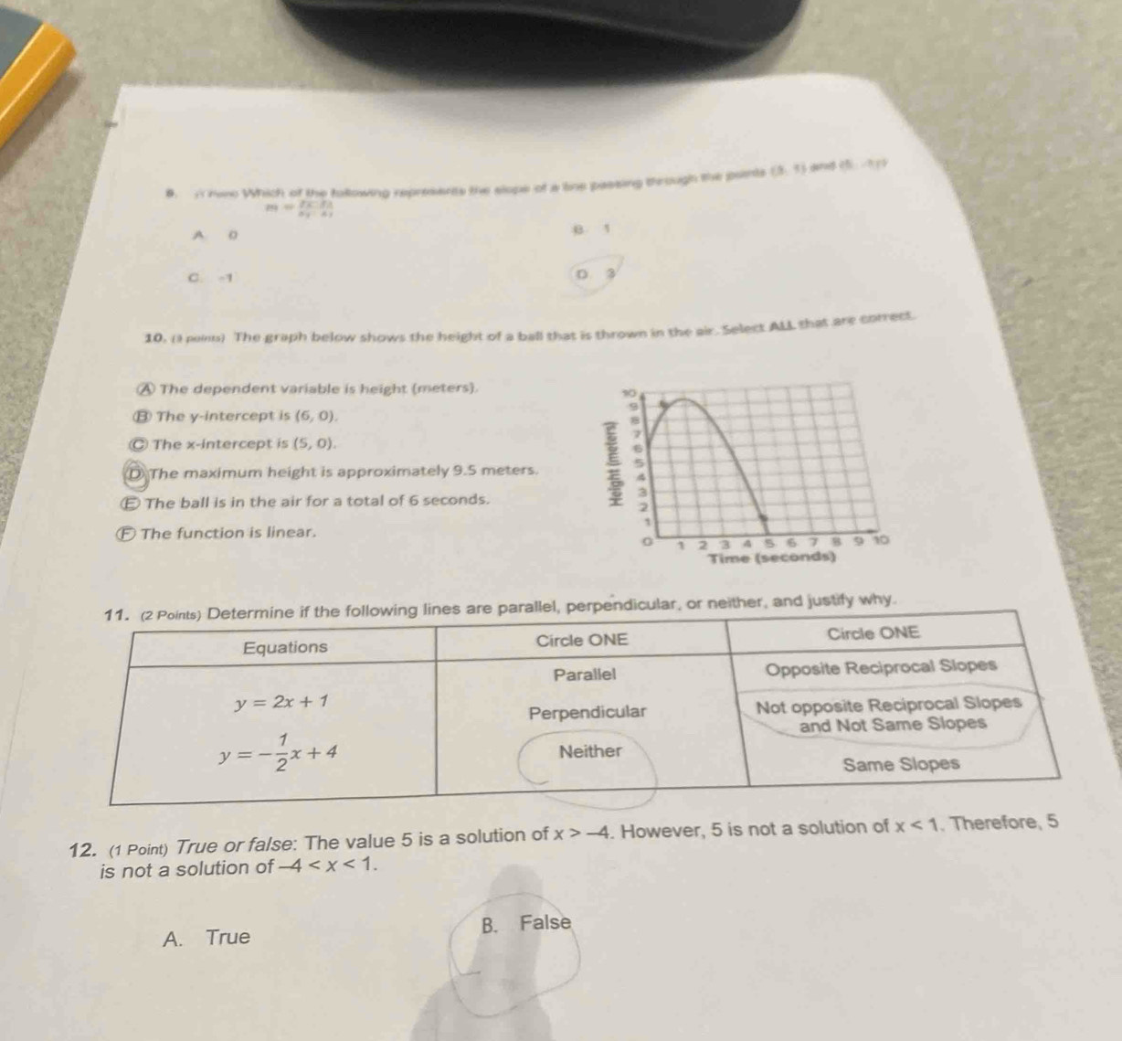 A hae Which of the following represants the slope of a line passing through the peents (3,4) dared (5,-1)
m=frac 2:733a_1· a_1
A 0 B 1
C. -1
D. 3
10, (I ni) The graph below shows the height of a ball that is thrown in the air. Select ALL that are correct.
④ The dependent variable is height (meters).
⑬ The y-intercept is (6,0).
Ⓒ The x-intercept is (5,0).
D The maximum height is approximately 9.5 meters.
E The ball is in the air for a total of 6 seconds.
Ⓕ The function is linear.
s are parallel, perpendicular, or neither, and justify why.
12. (1 Point) True or false: The value 5 is a solution of x>-4. However, 5 is not a solution of x<1</tex> . Therefore, 5
is not a solution of -4
A. True B. False