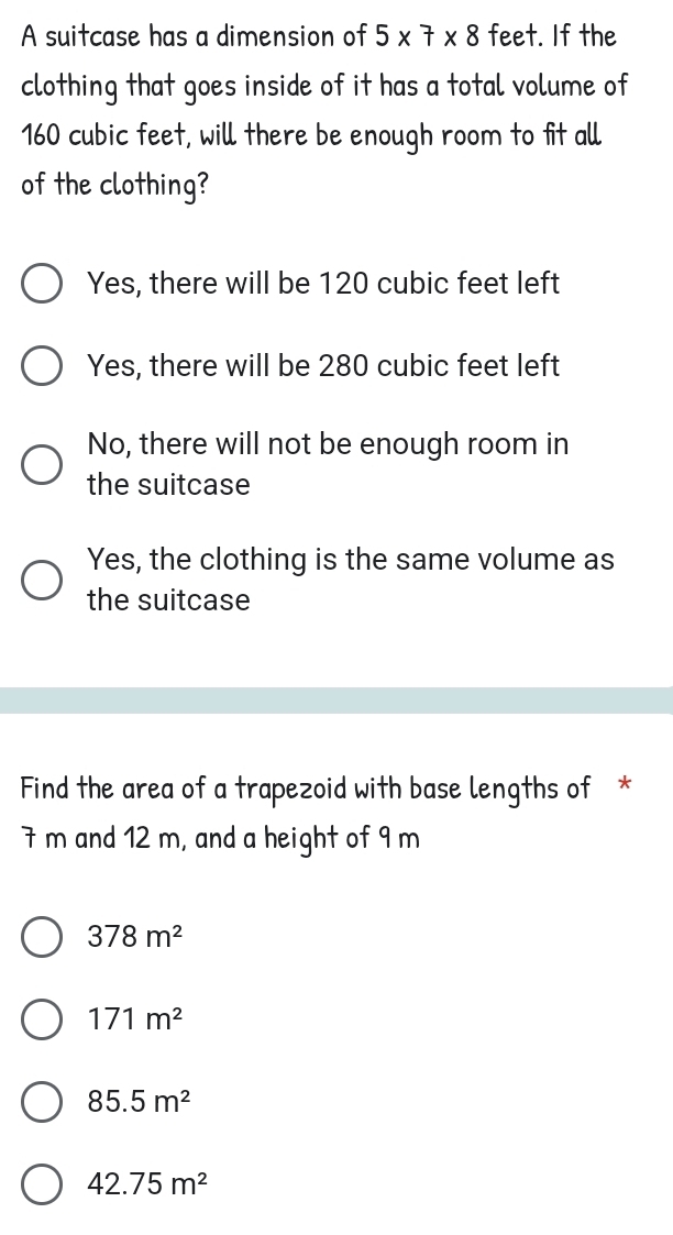 A suitcase has a dimension of 5* 7* 8 feet. If the
clothing that goes inside of it has a total volume of
160 cubic feet, will there be enough room to fit all
of the clothing?
Yes, there will be 120 cubic feet left
Yes, there will be 280 cubic feet left
No, there will not be enough room in
the suitcase
Yes, the clothing is the same volume as
the suitcase
Find the area of a trapezoid with base lengths of *
7 m and 12 m, and a height of 9 m
378m^2
171m^2
85.5m^2
42.75m^2