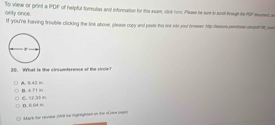 To view or print a PDF of helpful formulas and information for this exam, click here. Please be sure to scroll through the PDF document, an
only once.
If you're having trouble clicking the link above, please copy and paste this link into your browser: http://lessons.pennfoster.com/pdf/186_exan
20. What is the circumference of the circle?
A. 9.42 in.
B. 4.71 in.
C. 12.33 in
D. 6.04 in.
Mark for review (Will be highlighted on the review page)