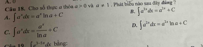 A. 0
Câu 18. Cho số thực a thỏa a>0 và a!= 1. Phát biểu nào sau dây đúng ?
A. ∈t a^xdx=a^xln a+C
B. ∈t a^(2x)dx=a^(2x)+C
C. ∈t a^xdx= a^x/ln a +C
D. ∈t a^(2x)dx=a^(2x)ln a+C. 19 ∈t e^(3-5x)dx bằng:
3