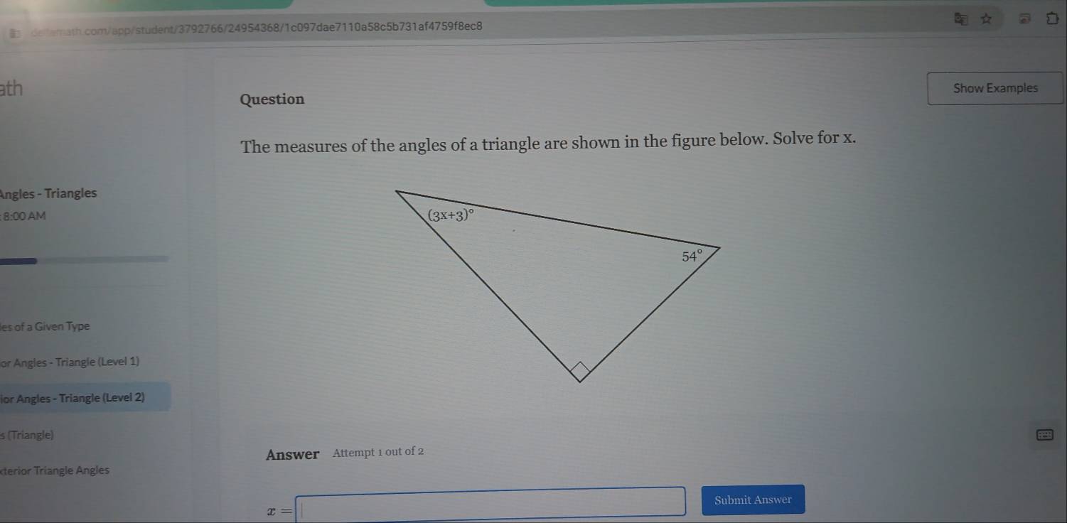 ath Show Examples
Question
The measures of the angles of a triangle are shown in the figure below. Solve for x.
Angles - Triangles
: 8:00 AM
les of a Given Type
or Angles - Triangle (Level 1)
ior Angles - Triangle (Level 2)
s (Triangle)
Answer Attempt 1 out of 2
xerior Trangle ngles
x=□ Submit Answer