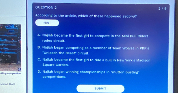 2 / 8
According to the article, which of these happened second?
HINT
A. Najiah became the first girl to compete in the Mini Bull Riders
rodeo circuit.
B. Najiah began competing as a member of Team Wolves in PBR's
"Unleash the Beast" circuit.
C. Najiah became the first girl to ride a bull in New York's Madison
Square Garden.
riding competition D. Najiah began winning championships in "mutton busting"
competitions.
ional Bull
SUBMIT