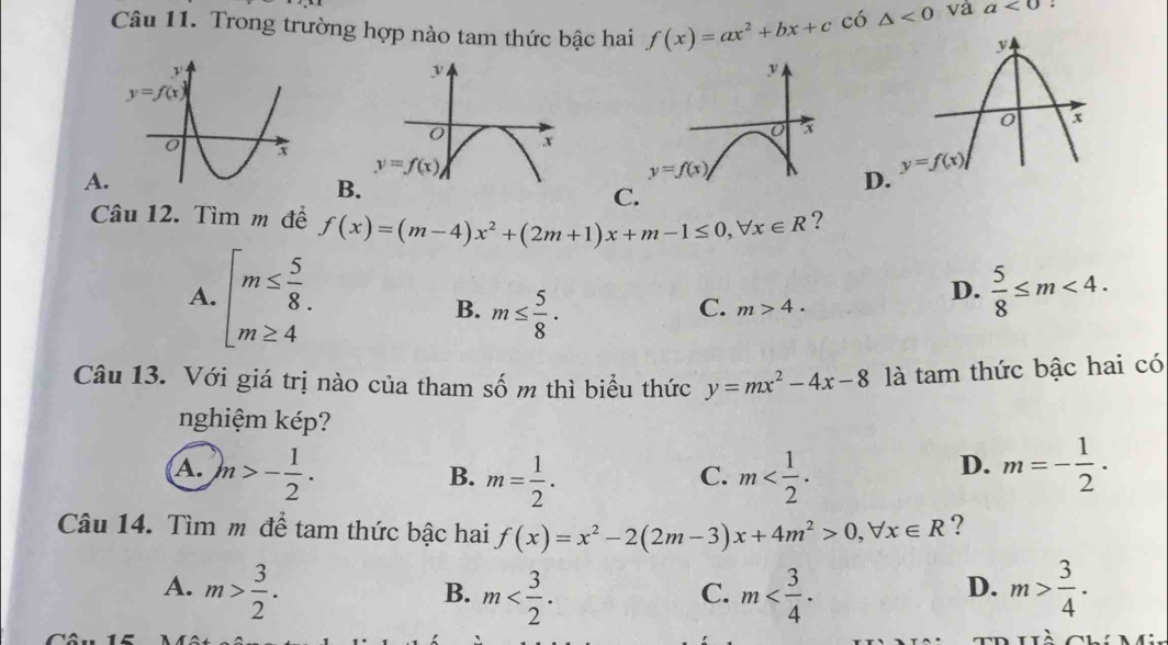 Trong trường hợp nào tam thức bậc hai f(x)=ax^2+bx+c có △ <0</tex> và a<0</tex> :
y
y
x
x
y=f(x)
A.
y=f(x) D
B.
C.
Câu 12. Tìm m để f(x)=(m-4)x^2+(2m+1)x+m-1≤ 0,forall x∈ R ?
A. beginarrayl m≤  5/8  m≥ 4endarray.
B. m≤  5/8 ·
D.  5/8 ≤ m<4.
C. m>4.
Câu 13. Với giá trị nào của tham số m thì biểu thức y=mx^2-4x-8 là tam thức bậc hai có
nghiệm kép?
A. m>- 1/2 . m m=- 1/2 ·
B. m= 1/2 .
C.
D.
Câu 14. Tìm m để tam thức bậc hai f(x)=x^2-2(2m-3)x+4m^2>0,forall x∈ R ?
A. m> 3/2 . m m m> 3/4 .
B.
C.
D.