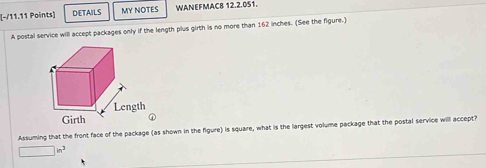 DETAILS MY NOTES WANEFMAC8 12.2.051. 
A postal service will accept packages only if the length plus girth is no more than 162 inches. (See the figure.) 
Assuming that the front face of the package (as shown in the figure) is square, what is the largest volume package that the postal service will accept?
□ in^3