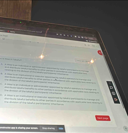 Pp Paga
so is Worsl in Takaful
Time leh 13500
A. A Wosi is an individual or administrator appointed by takaful participanta to manage
and distribute takaful benefits to other parties in accordance with spplicable laws
relating to the division of the takaful participants' inheritance
B. A Wosi is an institutional or executor appointed by takaful operators to manage and
distribute takaful benefits to other parties in actordance with applicable laws relating to
the division of the takaful participants' inheritance
C. A Wzsi is an individual or administrator appointed by takaful operators to manage and
distribute takaful benefits to other parties in accordance with applicable laws relating to
the division of the takaful participants' inheritance
D. A Wosi is an institutional or executor appointed by takaful participants to manage and
distribute takaful benefits to other parties in accordance with applicable laws relating to
the division of the takaful participants' inheritance
Next page
onstructor,app is sharing your screen. Stop sharing Hide 7