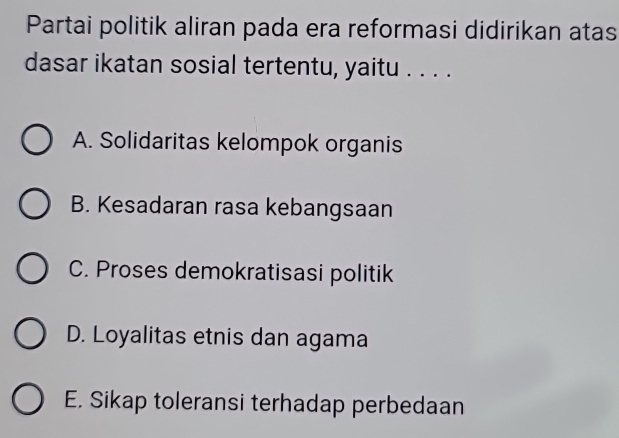 Partai politik aliran pada era reformasi didirikan atas
dasar ikatan sosial tertentu, yaitu . . . .
A. Solidaritas kelompok organis
B. Kesadaran rasa kebangsaan
C. Proses demokratisasi politik
D. Loyalitas etnis dan agama
E. Sikap toleransi terhadap perbedaan