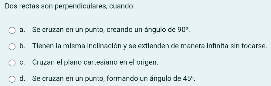 Dos rectas son perpendiculares, cuando:
a. Se cruzan en un punto, creando un ángulo de 90^o.
b. Tienen la misma inclinación y se extienden de manera infinita sin tocarse.
c. Cruzan el plano cartesiano en el origen.
d. Se cruzan en un punto, formando un ángulo de 45°.