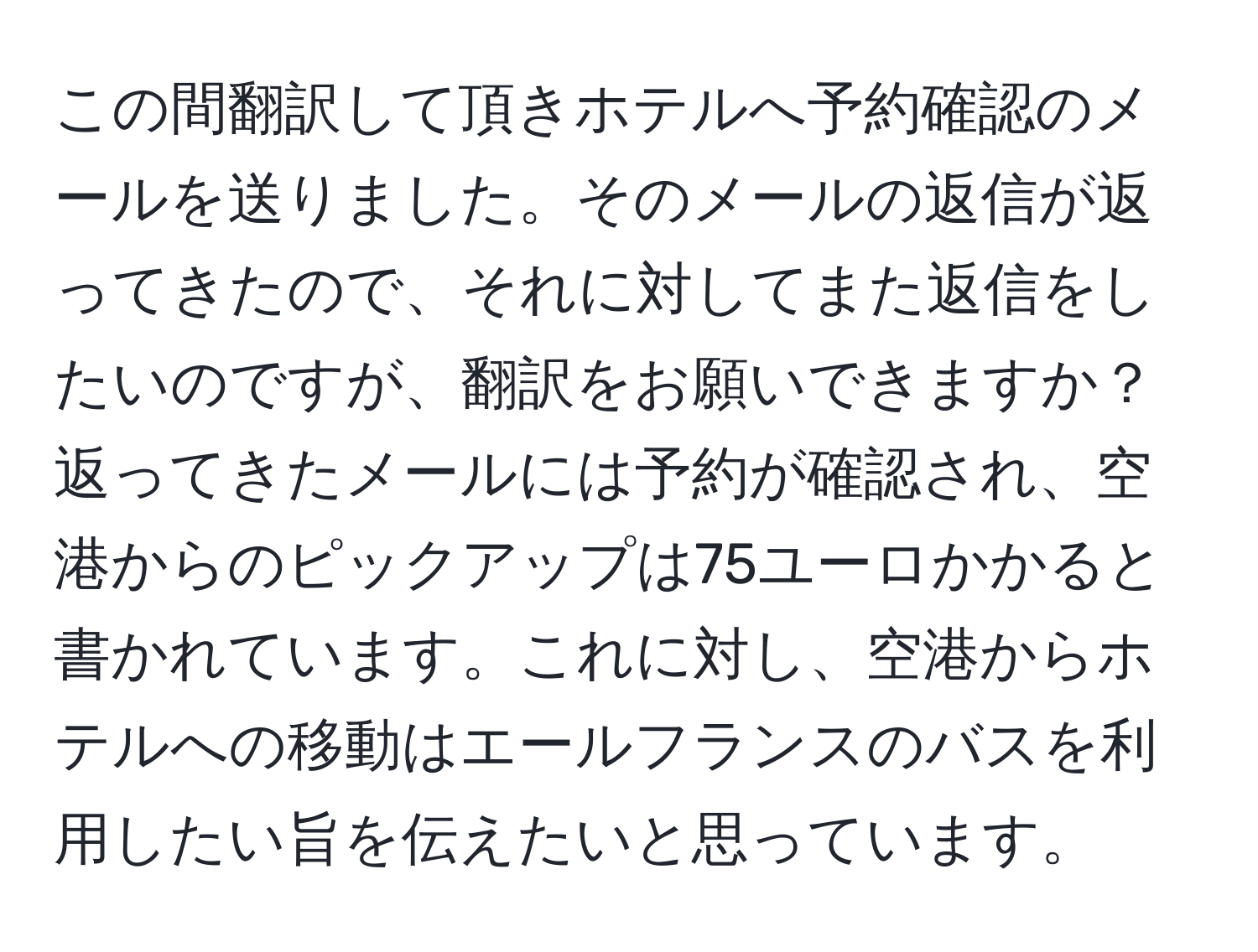 この間翻訳して頂きホテルへ予約確認のメールを送りました。そのメールの返信が返ってきたので、それに対してまた返信をしたいのですが、翻訳をお願いできますか？返ってきたメールには予約が確認され、空港からのピックアップは75ユーロかかると書かれています。これに対し、空港からホテルへの移動はエールフランスのバスを利用したい旨を伝えたいと思っています。