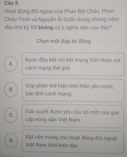 Hoạt động đối ngoại của Phan Bội Châu, Phan
Châu Trinh và Nguyễn Ái Quốc trong những năm
đầu thế kỷ XX không có ý nghĩa nào sau đây?
Chọn một đáp án đúng
Bước đầu kết nối kết mạng Việt Nam với
A
cách mạng thế giới.
Góp phần thể hiện tinh thần yêu nước,
B bản lĩnh cách mạng.
C Giải quyết được yêu cầu số một của giai
cấp nông dân Việt Nam.
D Đặt nền móng cho hoạt động đối ngoại
Việt Nam thời hiện đại.