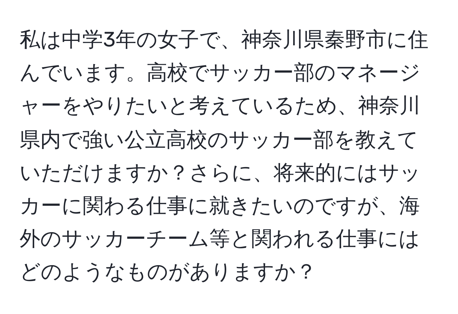 私は中学3年の女子で、神奈川県秦野市に住んでいます。高校でサッカー部のマネージャーをやりたいと考えているため、神奈川県内で強い公立高校のサッカー部を教えていただけますか？さらに、将来的にはサッカーに関わる仕事に就きたいのですが、海外のサッカーチーム等と関われる仕事にはどのようなものがありますか？