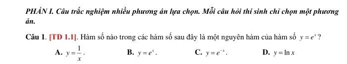 PHẢN I. Câu trắc nghiệm nhiều phương án lựa chọn. Mỗi câu hồi thí sinh chỉ chọn một phương
án.
Câu 1. [TD1.1] J. Hàm số nào trong các hàm số sau đây là một nguyên hàm của hàm số y=e^x ?
A. y= 1/x . B. y=e^x. C. y=e^(-x). D. y=ln x