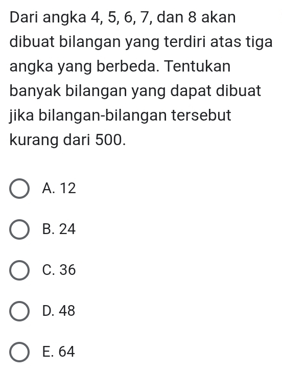 Dari angka 4, 5, 6, 7, dan 8 akan
dibuat bilangan yang terdiri atas tiga
angka yang berbeda. Tentukan
banyak bilangan yang dapat dibuat
jika bilangan-bilangan tersebut
kurang dari 500.
A. 12
B. 24
C. 36
D. 48
E. 64