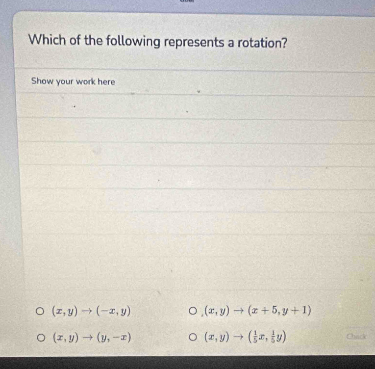 Which of the following represents a rotation?
Show your work here
(x,y)to (-x,y)
(x,y)to (x+5,y+1)
(x,y)to ( 1/5 x, 1/5 y)
(x,y)to (y,-x) Chack