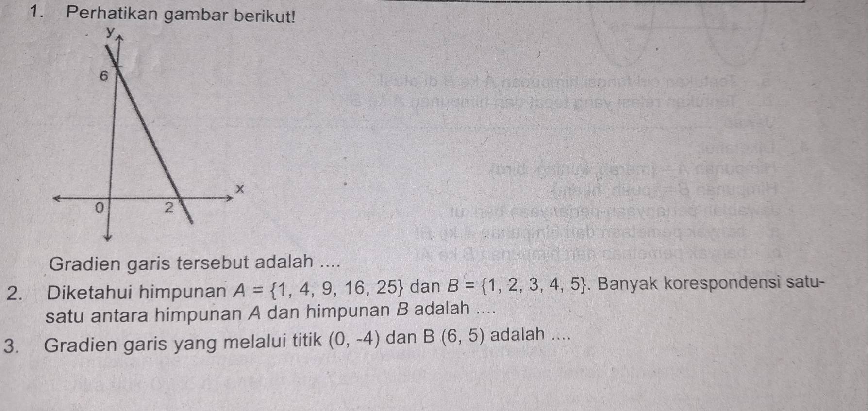 Perhatikan gambar berikut! 
Gradien garis tersebut adalah .... 
2. Diketahui himpunan A= 1,4,9,16,25 dan B= 1,2,3,4,5. Banyak korespondensi satu- 
satu antara himpunan A dan himpunan B adalah .... 
3. Gradien garis yang melalui titik (0,-4) dan B(6,5) adalah ....