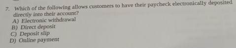 Which of the following allows customers to have their paycheck electronically deposited
directly into their account?
A) Electronic withdrawal
B) Direct deposit
C) Deposit slip
D) Online payment