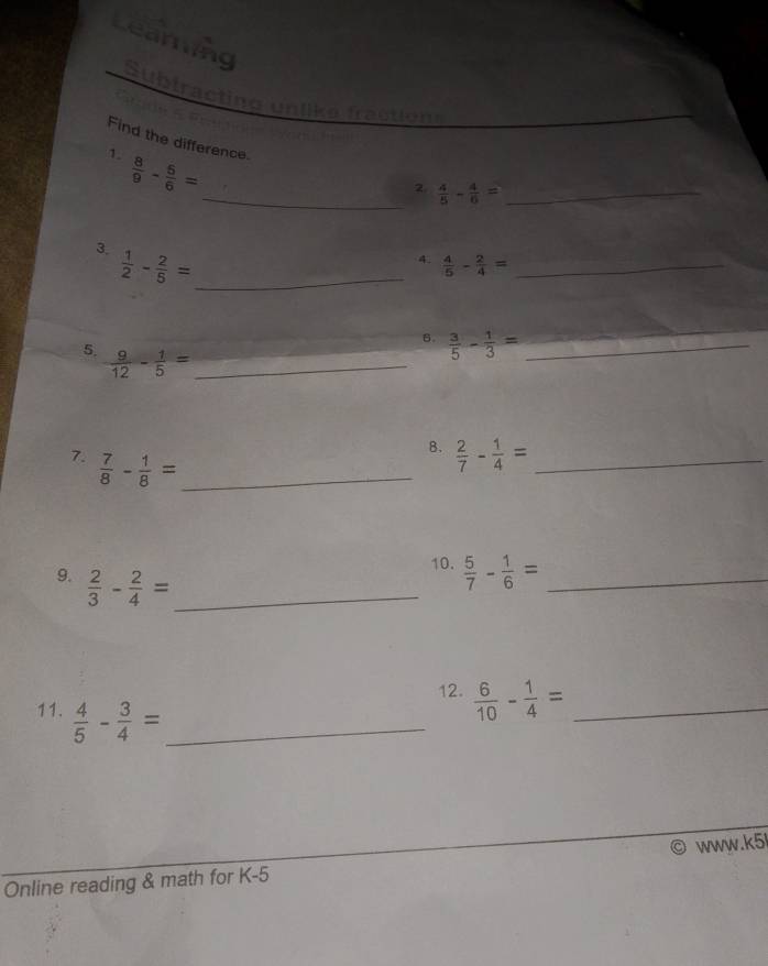 Learing 
Sublracting unlike fraction 
Find the difference. 
1.  8/9 - 5/6 =
_2.  4/5 - 4/6 = _ 
3.  1/2 - 2/5 = _ 
4.  4/5 - 2/4 = _ 
6.  3/5 - 1/3 = _ 
5.  9/12 - 1/5 = _ 
7.  7/8 - 1/8 = _ 
B.  2/7 - 1/4 = _ 
9.  2/3 - 2/4 = _ 
10.  5/7 - 1/6 = _ 
12.  6/10 - 1/4 = _ 
11.  4/5 - 3/4 = _ 
Online reading & math for K-5 www.k5