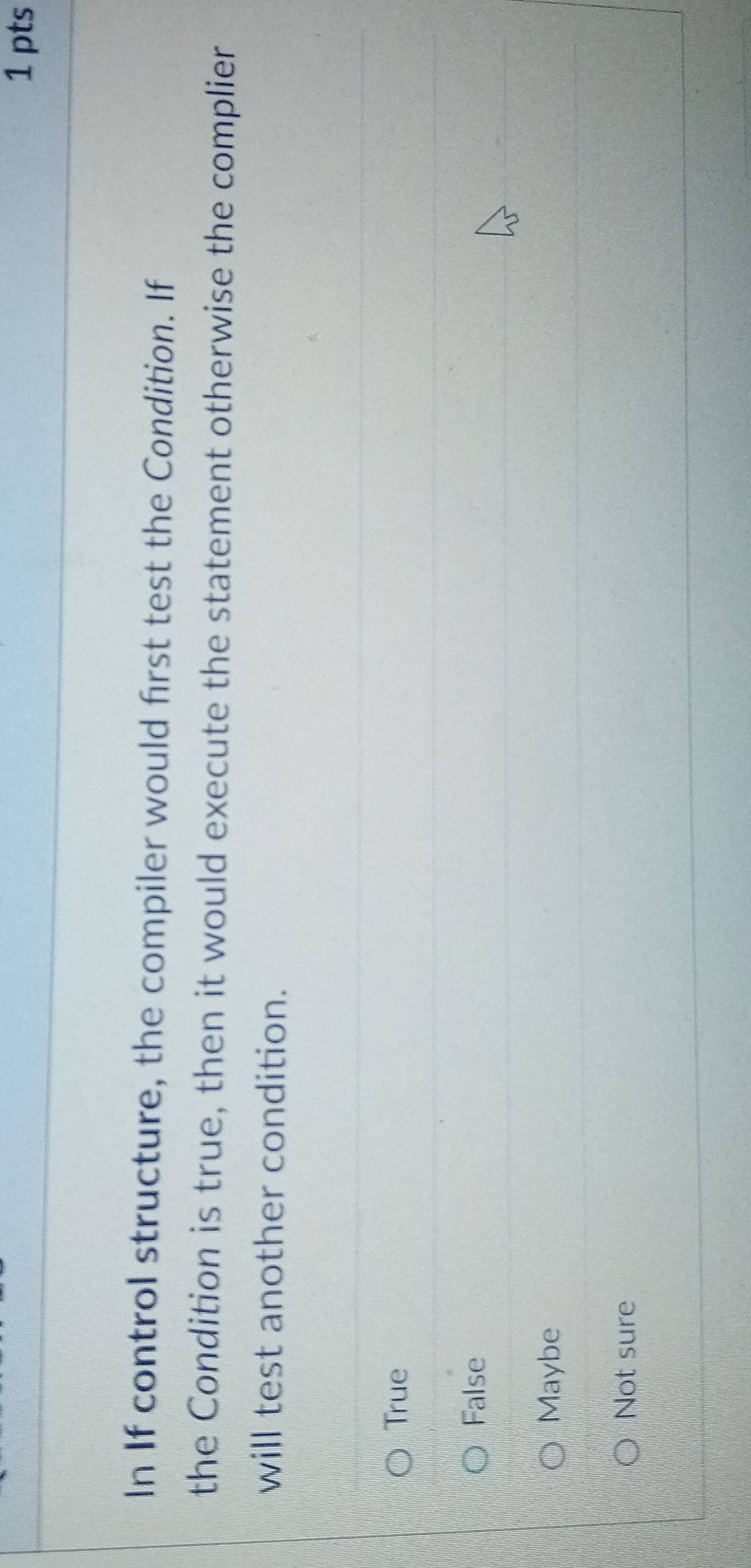 In If control structure, the compiler would first test the Condition. If
the Condition is true, then it would execute the statement otherwise the complier
will test another condition.
True
False
Maybe
Not sure