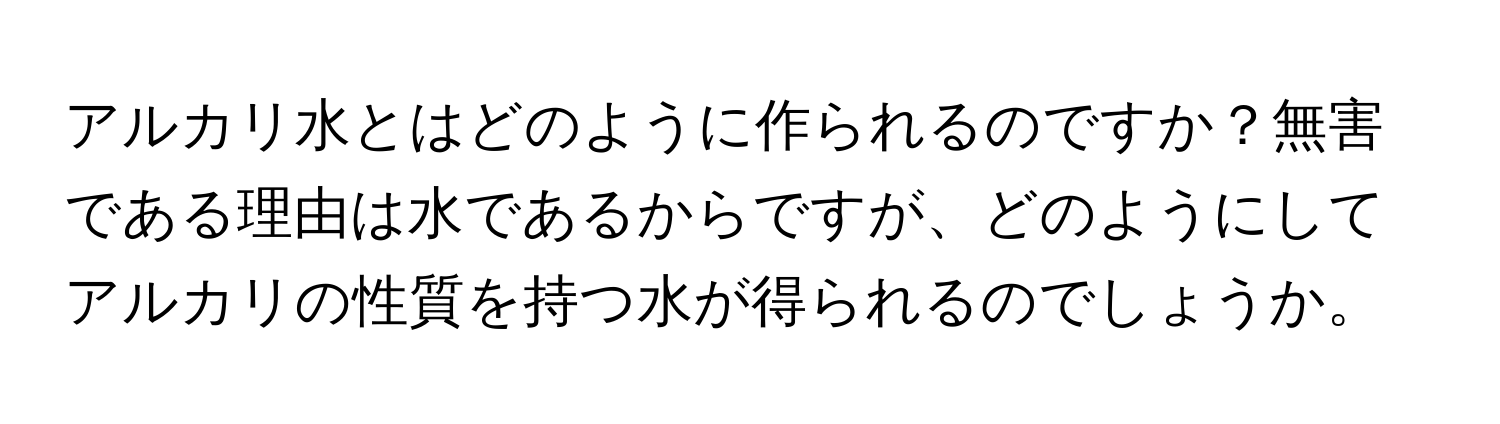 アルカリ水とはどのように作られるのですか？無害である理由は水であるからですが、どのようにしてアルカリの性質を持つ水が得られるのでしょうか。