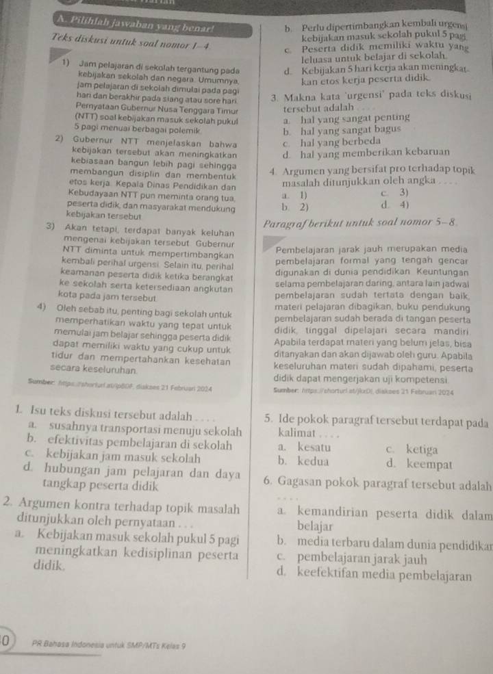 Pilihlah jawaban yang benar! b. Perlu dipertimbangkan kembali urgens
kebijakan masuk sekolah pukul 5 pag
Teks diskusi untuk soal nomor 1-4
c Peserta didik memiliki waktu yan
leluasa untuk belajar di sekolah.
1) Jam pelajaran di sekolah tergantung pada d. Kebijakan 5 hari kerja akan meningkat
kebijakan sekolah dan negara. Umumnya. kan etos kerja peserta didik.
jam pelajaran di sekolah dimulai pada pagi
hari dan berakhir pada siang atau sore hari 3. Makna kata 'urgensi' pada teks diskusi
Pemyataan Gubernur Nusa Tenggara Timur tersebut adalah
(NTT) soal kebijakan masuk sekolah pukul a. hal yang sangat penting
5 pagi menuai berbagai polemik b. hal yang sangat bagus
2) Gubernur NTT menjelaskan bahwa c. hal yang berbeda
kebijakan tersebut akan meningkatkan d. hal yang memberikan kebaruan
kebiasaan bangun lebih pagi sehingga
membangun disiplin dan membentuk 4. Argumen yang bersifat pro terhadap topik
etos kerja Kepala Dinas Pendidikan dan masalah ditunjukkan oleh angka . . . .
Kebudayaan NTT pun meminta orang tua a. 1) c. 3)
peserta didik, dan masyarakat mendukung b 2) d. 4)
kebijakan tersebut
Paragraf berikut untuk soal nomor 5-8
3) Akan tetapi, terdapat banyak keluhan
mengenai kebijakan tersebut Gubernur
NTT diminta untuk mempertimbangkan Pembelajaran jarak jauh merupakan media
kembali perihal urgensi. Selain itu, perihal pembelajaran formal yang tengah gencar
keamanan peserta didik ketika berangkat digunakan di dunia pendidikan Keuntungan
ke sekolah serta ketersediaan angkutan selama pembelajaran daring, antara lain jadwai
kota pada jam tersebut. pembelajaran sudah tertata dengan baik
materi pelajaran dibagikan, buku pendukung
4) Oleh sebab itu, penting bagi sekolah untuk pembelajaran sudah berada di tangan peserta
memperhatikan waktu yang tepat untuk didik tinggal dipelajari secara mandiri
memulai jam belajar sehingga peserta didik Apabila terdapat materi yang belum jelas, bisa
dapat memiliki waktu yang cukup untuk ditanyakan dan akan dijawab oleh guru. Apabila
tidur dan mempertahankan kesehatan keseluruhan materi sudah dipahami, peserta
secara keseluruhan didik dapat mengerjakan uji kompetensi.
Sumbec https. shorfur.a1ip80F, diskses 21 Febriari 2024 Sumber: https://chorturl at/jkzD!, diakses 21 Februan 2074
1. Isu teks diskusi tersebut adalah 5. Ide pokok paragraf tersebut terdapat pada
a. susahnya transportasi menuju sekolah kalimat . . . .
b. efektivitas pembelajaran di sekolah a. kesatu c. ketiga
c. kebijakan jam masuk sekolah b. kedua d. keempat
d. hubungan jam pelajaran dan daya 6. Gagasan pokok paragraf tersebut adalah
tangkap peserta didik
2. Argumen kontra terhadap topik masalah a. kemandirian peserta didik dalam
ditunjukkan oleh pernyataan . . . belajar
a. Kebijakan masuk sekolah pukul 5 pagi b. media terbaru dalam dunia pendidikar
meningkatkan kedisiplinan peserta c. pembelajaran jarak jauh
didik. d. keefektifan media pembelajaran
0 PR Bahasa Indonesia untuk SMP/MTs Kelas 9