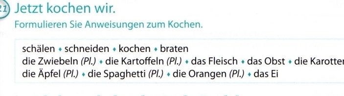 Jetzt kochen wir. 
Formulieren Sie Anweisungen zum Kochen. 
schälen + schneiden + kochen + braten 
die Zwiebeln (P/.) « die Kartoffeln (P/.) « das Fleisch + das Obst « die Karotter 
die Äpfel (Pl.) + die Spaghetti (Pl.) « die Orangen (Pl.) + das Ei