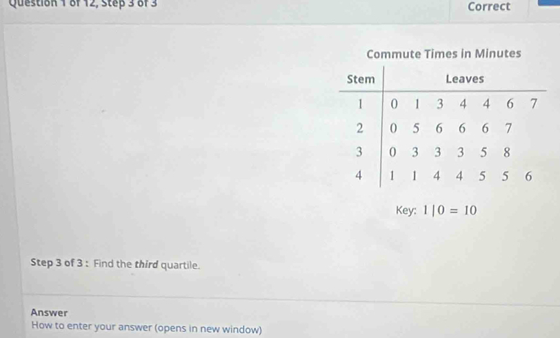 of 12, Step 3 of 3 Correct 
Commute Times in Minutes
Key: 1|0=10
Step 3 of 3 : Find the third quartile. 
Answer 
How to enter your answer (opens in new window)