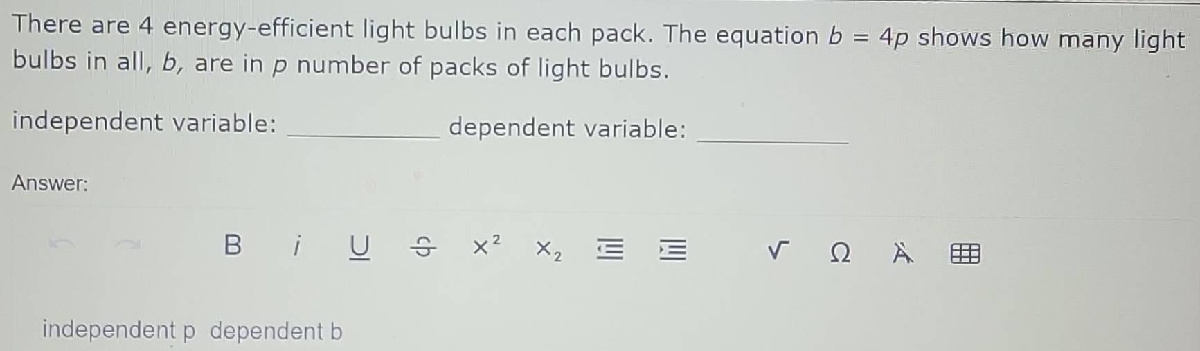 There are 4 energy-efficient light bulbs in each pack. The equation b=4p shows how many light 
bulbs in all, b, are in p number of packs of light bulbs. 
independent variable: _dependent variable:_ 
Answer: 
B i U ÷ X^2 X_2 v Ω A 
independent p dependent b