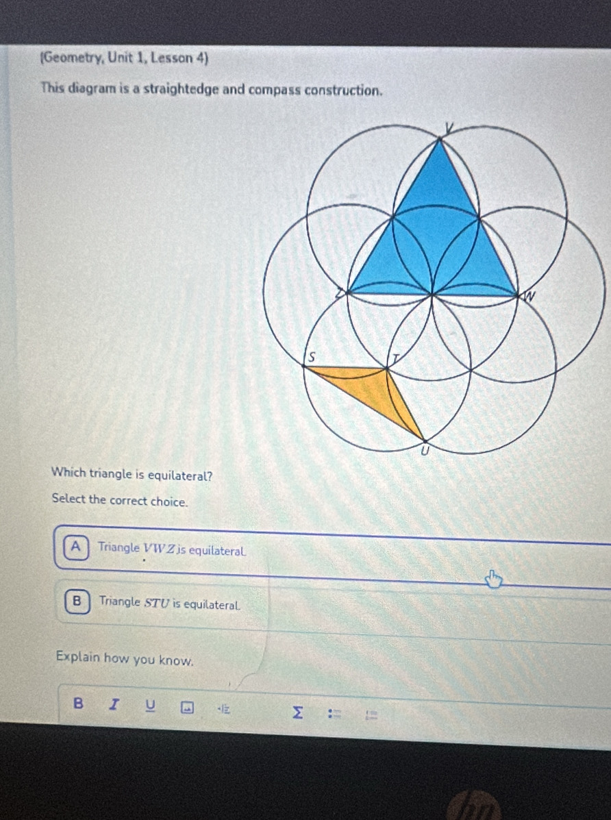 (Geometry, Unit 1, Lesson 4)
This diagram is a straightedge and compass construction.
Which triangle is equilateral?
Select the correct choice.
A Triangle VWZ js equilateraL
B Triangle STV is equilateral.
Explain how you know.
B I U