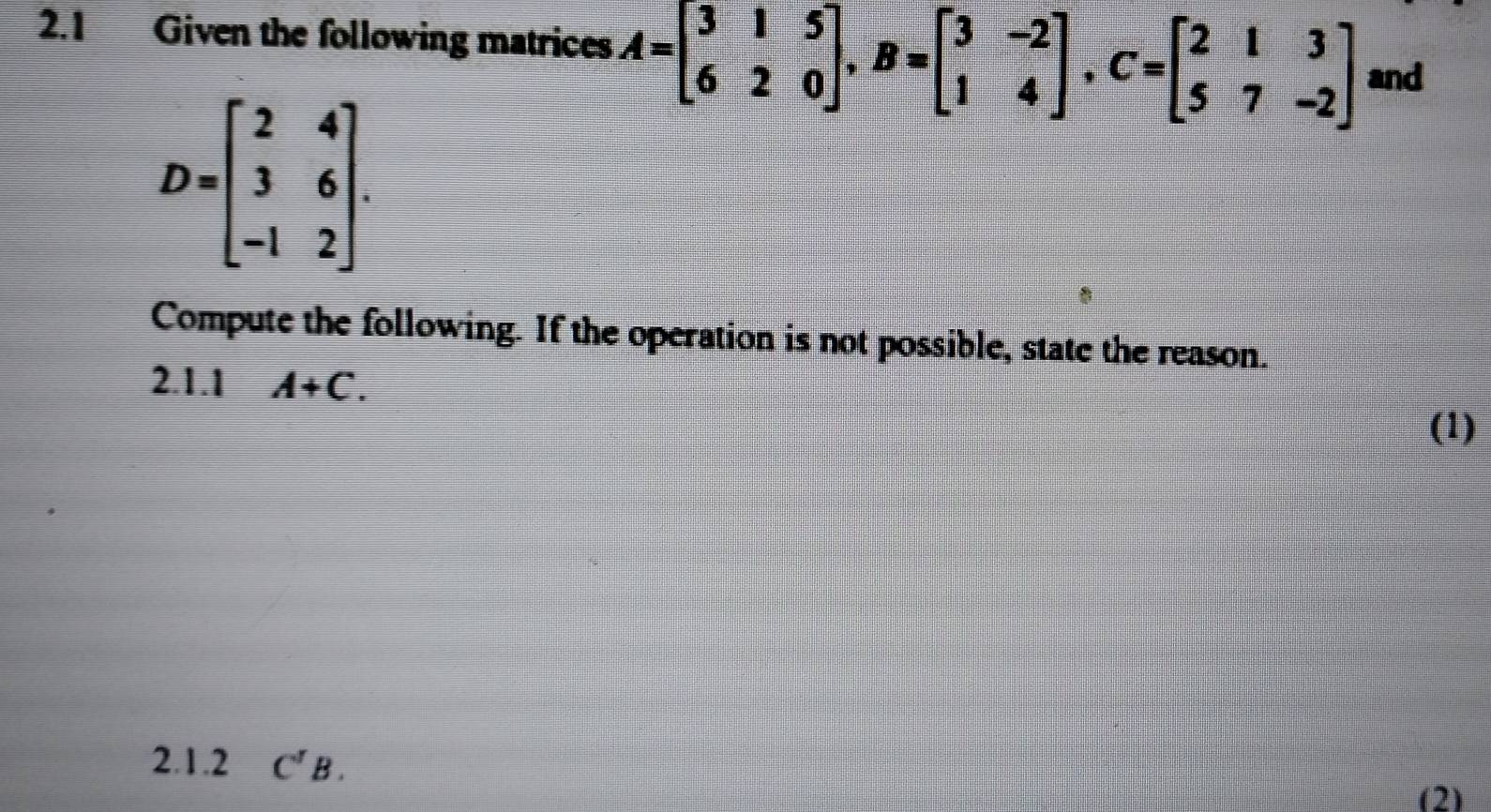 2.1 Given the following matrices A=beginbmatrix 3&1&5 6&2&0endbmatrix , B=beginbmatrix 3&-2 1&4endbmatrix , C=beginbmatrix 2&1&3 5&7&-2endbmatrix and
D=beginbmatrix 2&4 3&6 -1&2endbmatrix. 
Compute the following. If the operation is not possible, state the reason. 
2.1.1 A+C. 
(1) 
2.1.2 C^rB. 
(2)