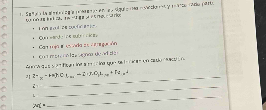 Señala la simbología presente en las siguientes reacciones y marca cada parte 
como se indica. Investiga si es necesario: 
Con azul los coeficientes 
Con verde los subíndices 
Con rojo el estado de agregación 
Con morado los signos de adición 
Anota qué significan los símbolos que se indican en cada reacción. 
a) Zn_(s)+Fe(NO_3)_2(aq)to Zn(NO_3)_2(aq)+Fe_(s)downarrow
_ Zn=
_
downarrow =
(aq)=
_