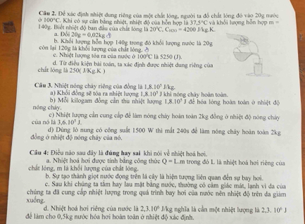 Để xác định nhiệt đung riêng của một chất lóng, người ta đồ chất lóng đó vào 20g nước
100°C Khi có sự cân bằng nhiệt, nhiệt độ của hỗn hợp là 37.5°C
140g. Biết nhiệt độ ban đầu của chất lóng 1h20°C,C_800=4200 J/kg.K. và khổi lượng hỗn hợp m=
a. D3i20g=0.02kg
b. Khối lượng hỗn hợp 140g trong đó khổi lượng nước là 20g
còn lại 120g là khối lượng của chất lóng, ở
c. Nhiệt lượng tóa ra của nước ở 100°C là 5250 (J).
d. Từ điều kiện bài toán, ta xác định được nhiệt dung riêng của
chất lóng là 250( J/Kg.K )
Câu 3. Nhiệt nóng chây riêng của đồng là 1,8,10^5J/kg
a) Khổi đồng sẽ tỏa ra nhiệt lượng 1,8.10^3 J khi nóng chây hoàn toàn
b) Mỗi kilogam đồng cần thu nhiệt lượng 1.8.10^5 để hóa lỏng hoàn toàn ở nhiệt độ
nóng cháy, c) Nhiệt lượng cần cung cấp để làm nóng chảy hoàn toàn 2kg đồng ở nhiệt độ nóng chảy
của nó là 3,6,10^5J.
d) Dùng lò nung có công suất 1500 W thì mắt 240s để làm nóng chảy hoàn toàn 2kg
đồng ở nhiệt độ nóng chây của nó.
Câu 4: Điều nào sau đây là đúng hay sai khi nói về nhiệt hoá hơi.
a. Nhiệt hoá hơi được tính bằng công thức Q=1 Lêm trong đó L là nhiệt hoá hơi riêng của
chất lóng, m là khổi lượng của chất lóng.
b. Sự tạo thành giọt nước đọng trên lá cây là hiện tượng liên quan đến sự bay hơi.
c. Sau khi chúng ta tâm hay lau mặt bằng nước, thường có cảm giác mát, lạnh vì da của
chủng ta đã cung cấp nhiệt lượng trong quá trình bay hơi của nước nên nhiệt độ trên đa giám
xuống J/kg nghĩa là cần một nhiệt lượng là 2,3.10^6J
d. Nhiệt hoá hơi riêng của nước là 2,3.10^6
để làm cho 0,5kg nước hóa hơi hoàn toàn ở nhiệt độ xác định.