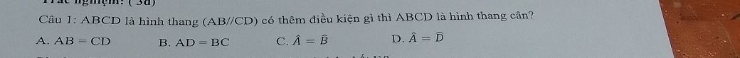 ( 3d)
Câu 1:ABCD là hình thang (AB//CD) có thêm điều kiện gì thì ABCD là hình thang cần?
A. AB=CD B. AD=BC C. hat A=hat B D. hat A=widehat D