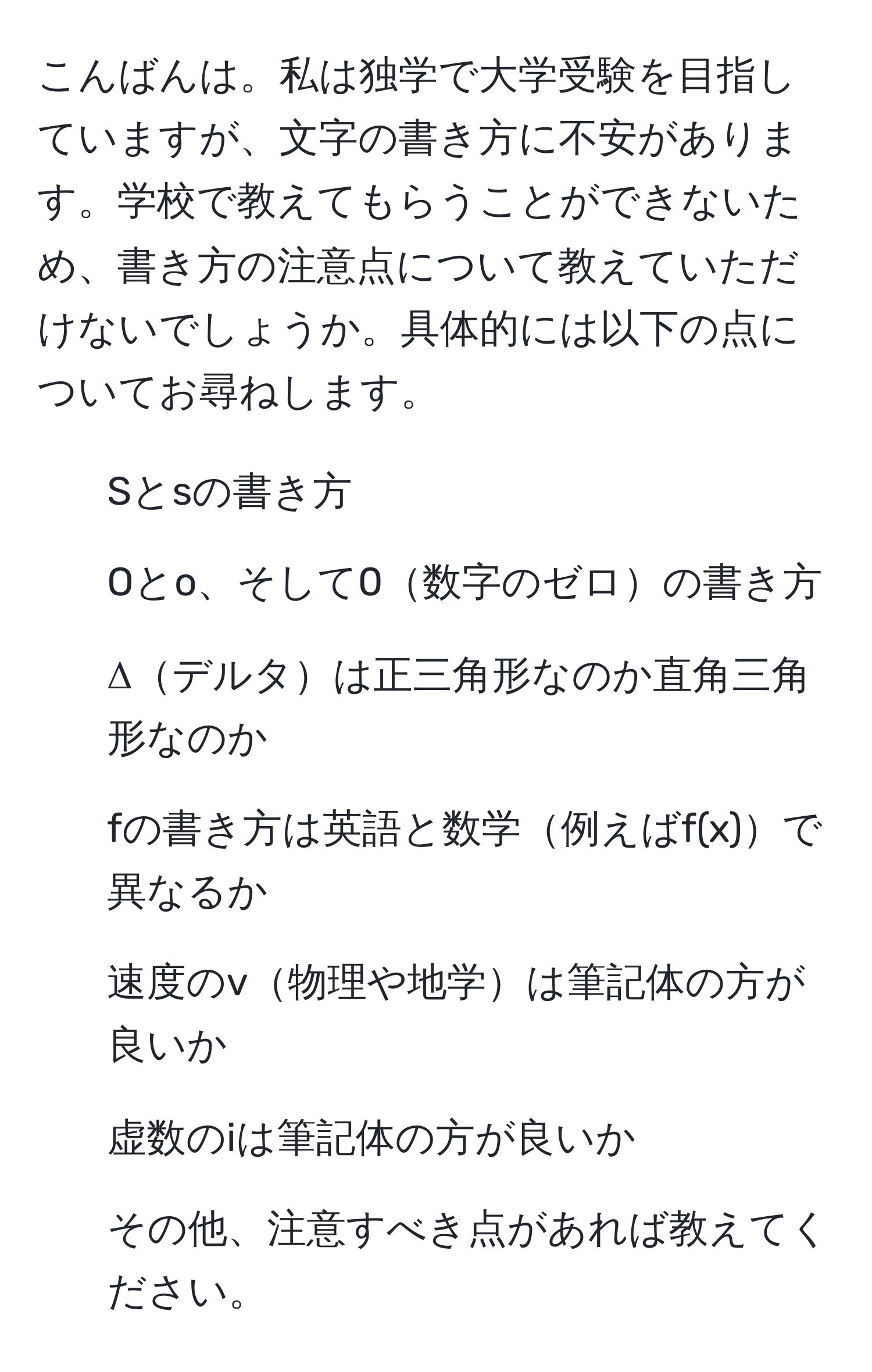 こんばんは。私は独学で大学受験を目指していますが、文字の書き方に不安があります。学校で教えてもらうことができないため、書き方の注意点について教えていただけないでしょうか。具体的には以下の点についてお尋ねします。  
1. Sとsの書き方  
2. Oとo、そして0数字のゼロの書き方  
3. Δデルタは正三角形なのか直角三角形なのか  
4. fの書き方は英語と数学例えばf(x)で異なるか  
5. 速度のv物理や地学は筆記体の方が良いか  
6. 虚数のiは筆記体の方が良いか  
7. その他、注意すべき点があれば教えてください。