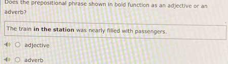 Does the prepositional phrase shown in bold function as an adjective or an
adverb?
The train in the station was nearly filled with passengers.
adjective
adverb