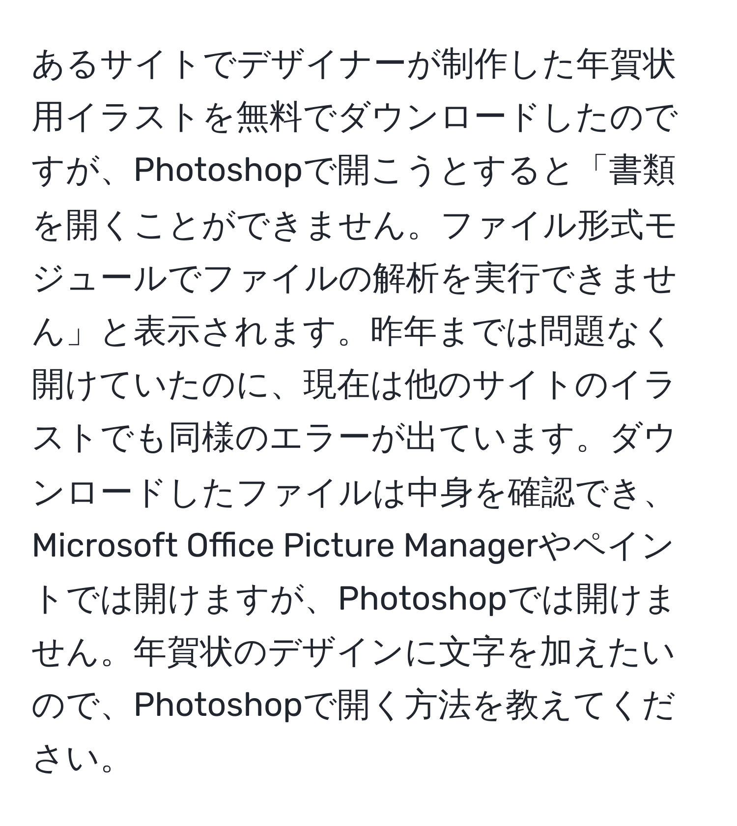 あるサイトでデザイナーが制作した年賀状用イラストを無料でダウンロードしたのですが、Photoshopで開こうとすると「書類を開くことができません。ファイル形式モジュールでファイルの解析を実行できません」と表示されます。昨年までは問題なく開けていたのに、現在は他のサイトのイラストでも同様のエラーが出ています。ダウンロードしたファイルは中身を確認でき、Microsoft Office Picture Managerやペイントでは開けますが、Photoshopでは開けません。年賀状のデザインに文字を加えたいので、Photoshopで開く方法を教えてください。