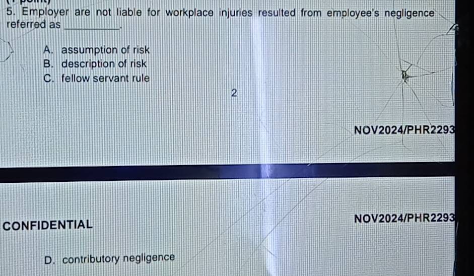 Employer are not liable for workplace injuries resulted from employee's negligence
referred as_
.
A. assumption of risk
B. description of risk
C. fellow servant rule
2
NOV2024/PHR2293
CONFIDENTIAL NOV2024/PHR2293
D. contributory negligence