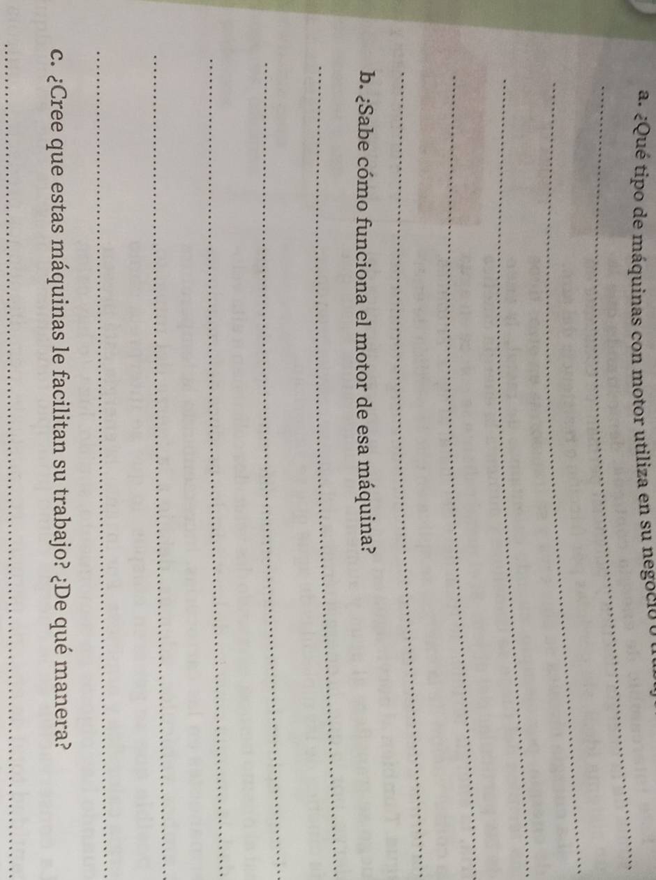 ¿Qué tipo de máquinas con motor utiliza en su negocio o u 
_ 
_ 
_ 
_ 
_ 
b. ¿Sabe cómo funciona el motor de esa máquina? 
_ 
_ 
_ 
_ 
_ 
c. ¿Cree que estas máquinas le facilitan su trabajo? ¿De qué manera? 
_