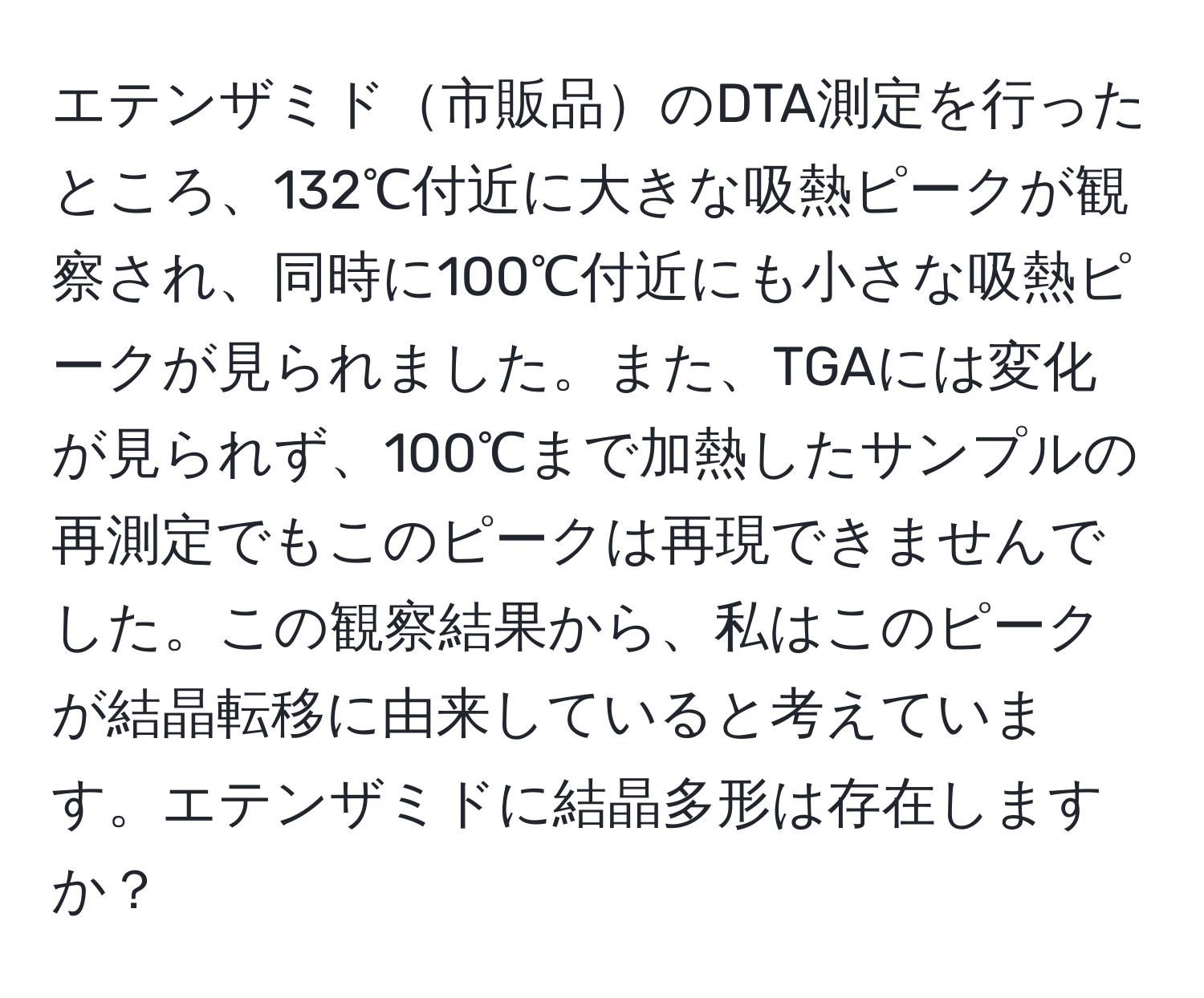 エテンザミド市販品のDTA測定を行ったところ、132℃付近に大きな吸熱ピークが観察され、同時に100℃付近にも小さな吸熱ピークが見られました。また、TGAには変化が見られず、100℃まで加熱したサンプルの再測定でもこのピークは再現できませんでした。この観察結果から、私はこのピークが結晶転移に由来していると考えています。エテンザミドに結晶多形は存在しますか？