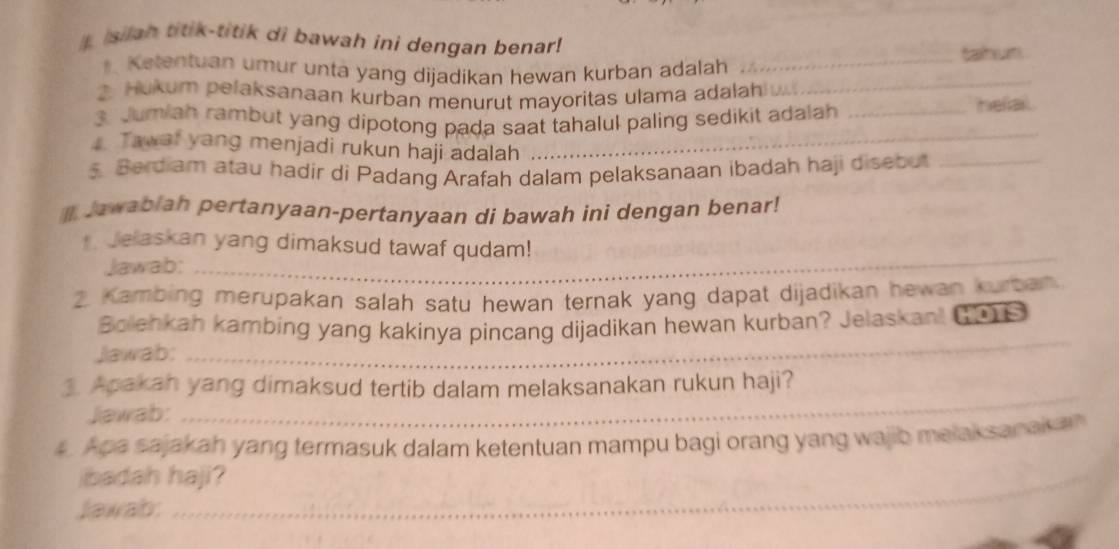 isilah titik-titik di bawah ini dengan benar! 
Ketentuan umur unta yang dijadikan hewan kurban adalah _tahum 
Hukum pelaksanaan kurban menurut mayoritas ulama adalah _ 
3. Jumiah rambut yang dipotong pada saat tahalul paling sedikit adalah _helal. 
Tawat yang menjadi rukun haji adalah 
_ 
5 Berdiam atau hadir di Padang Arafah dalam pelaksanaan ibadah haji disebut_ 
Jawabiah pertanyaan-pertanyaan di bawah ini dengan benar! 
Jelaskan yang dimaksud tawaf qudam! 
Jawab:_ 
2. Kambing merupakan salah satu hewan ternak yang dapat dijadikan hewan kurban. 
Bolenkah kambing yang kakinya pincang dijadikan hewan kurban? Jelaskani (0S 
Jawab: 
_ 
_ 
3. Apakah yang dimaksud tertib dalam melaksanakan rukun haji? 
Jawab: 
4. Apa sajakah yang termasuk dalam ketentuan mampu bagi orang yang wajib melaksanaka 
_ 
ibadah haji? 
Jawabr