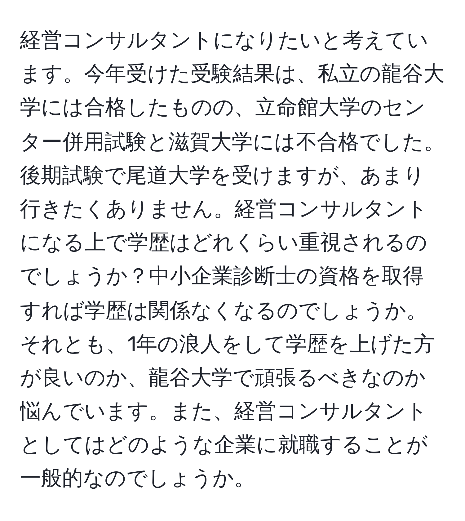 経営コンサルタントになりたいと考えています。今年受けた受験結果は、私立の龍谷大学には合格したものの、立命館大学のセンター併用試験と滋賀大学には不合格でした。後期試験で尾道大学を受けますが、あまり行きたくありません。経営コンサルタントになる上で学歴はどれくらい重視されるのでしょうか？中小企業診断士の資格を取得すれば学歴は関係なくなるのでしょうか。それとも、1年の浪人をして学歴を上げた方が良いのか、龍谷大学で頑張るべきなのか悩んでいます。また、経営コンサルタントとしてはどのような企業に就職することが一般的なのでしょうか。