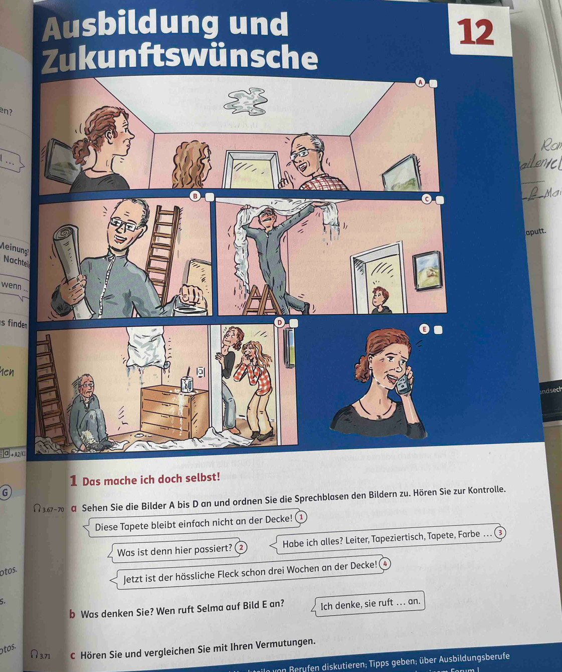 Ausbildung und 
12 
Zukunftswünsche 
en? 
. . 
_ 
aputt. 
Nachte 
wenn .. 
s finden 
yen 
ndsech 
α → A2/K1 
1 Das mache ich doch selbst! 
G 
# 3.67 - 70 α Sehen Sie die Bilder A bis D an und ordnen Sie die Sprechblasen den Bildern zu. Hören Sie zur Kontrolle. 
Diese Tapete bleibt einfach nicht an der Decke! ( 1 
Was ist denn hier passiert? ② Habe ich alles? Leiter, Tapeziertisch, Tapete, Farbe … ③ 
otos. 
Jetzt ist der hässliche Fleck schon drei Wochen an der Decke! 4 
S. 
b Was denken Sie? Wen ruft Selma auf Bild E an? Ich denke, sie ruft .. an. 
otos.
N3.71 C Hören Sie und vergleichen Sie mit Ihren Vermutungen. 
von fen diskutieren; Tipps geben; über Ausbildungsberufe