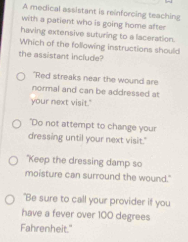 A medical assistant is reinforcing teaching
with a patient who is going home after
having extensive suturing to a laceration.
Which of the following instructions should
the assistant include?
"Red streaks near the wound are
normal and can be addressed at
your next visit."
"Do not attempt to change your
dressing until your next visit."
"Keep the dressing damp so
moisture can surround the wound."
"Be sure to call your provider if you
have a fever over 100 degrees
Fahrenheit."