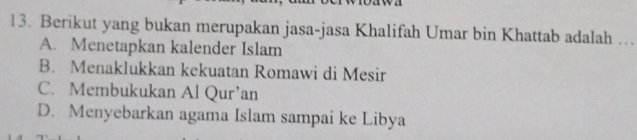 Berikut yang bukan merupakan jasa-jasa Khalifah Umar bin Khattab adalah ..
A. Menetapkan kalender Islam
B. Menaklukkan kekuatan Romawi di Mesir
C. Membukukan Al Qur’an
D. Menyebarkan agama Islam sampai ke Libya