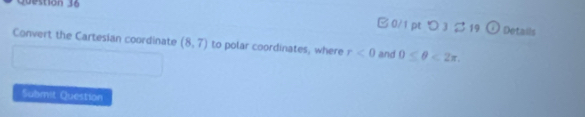 0/1 ptつ 3ジ 19 
o Details 
Convert the Cartesian coordinate (8,7) to polar coordinates, where r<0</tex> and 0≤ θ <2π. 
Submit Question