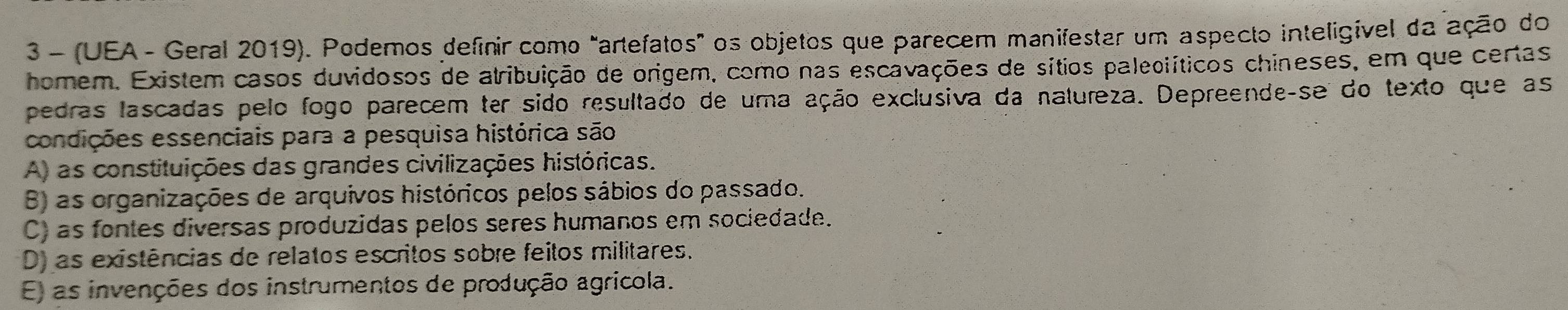 3 - (UEA - Geral 2019). Podemos definir como "artefatos" os objetos que parecem manifestar um aspecto inteligível da ação do
homem. Existem casos duvidosos de atribuição de origem, como nas escavações de sítios paleoiíticos chineses, em que certas
pedras lascadas pelo fogo parecem ter sido resultado de uma ação exclusiva da natureza. Depreende-se do texto que as
condições essenciais para a pesquisa histórica são
A) as constituições das grandes civilizações históricas.
B) as organizações de arquivos históricos pelos sábios do passado.
C) as fontes diversas produzidas pelos seres humanos em sociedade.
D) as existências de relatos escritos sobre feitos militares.
E) as invenções dos instrumentos de produção agricola.