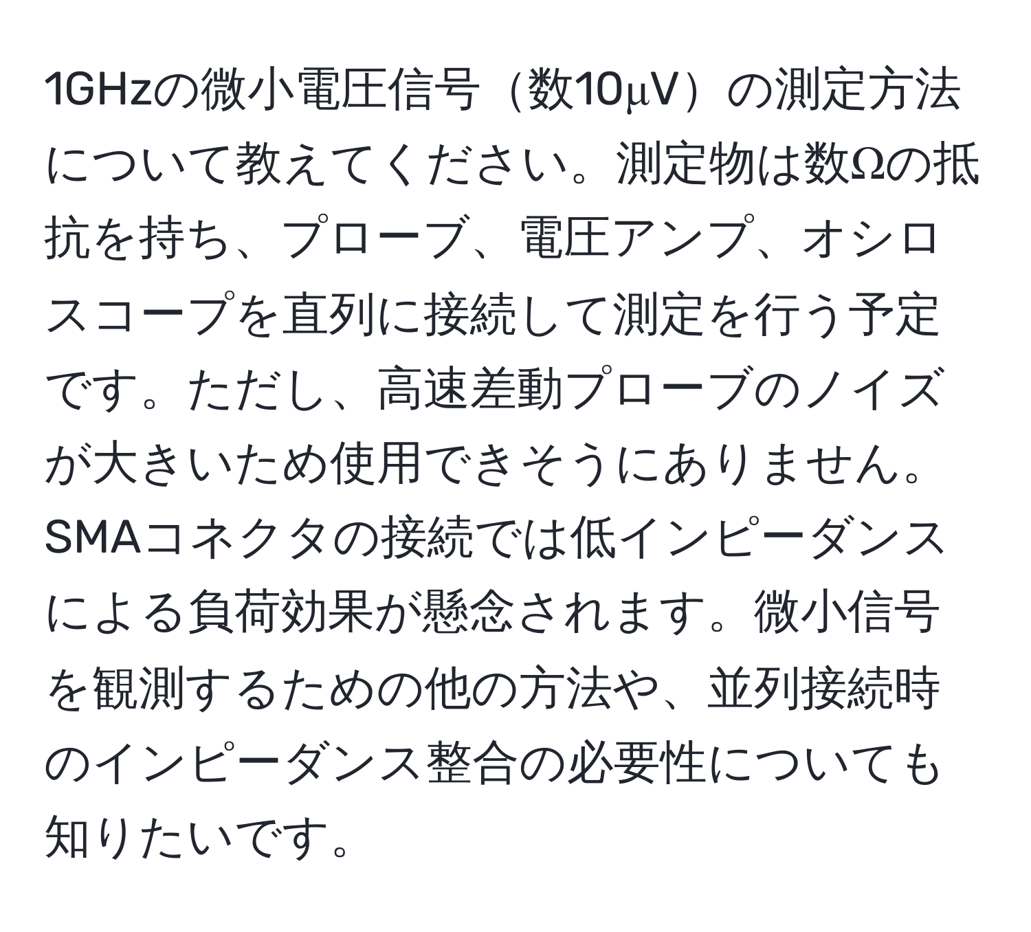 1GHzの微小電圧信号数10μVの測定方法について教えてください。測定物は数Ωの抵抗を持ち、プローブ、電圧アンプ、オシロスコープを直列に接続して測定を行う予定です。ただし、高速差動プローブのノイズが大きいため使用できそうにありません。SMAコネクタの接続では低インピーダンスによる負荷効果が懸念されます。微小信号を観測するための他の方法や、並列接続時のインピーダンス整合の必要性についても知りたいです。