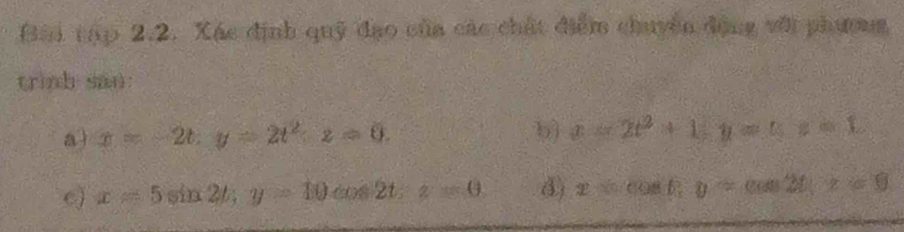 Bài tập 2.2. Xác định quỹ đạo của các chất điểm chuyên động với phương 
trinh san: 
a) x=-2t, y=2t^2, z=0. b) x=2t^2+1; y=t; z=1.
x=5sin 2t; y=10 cos 2t, z=0 d) xsin cos B, y=cos 2t, x=0