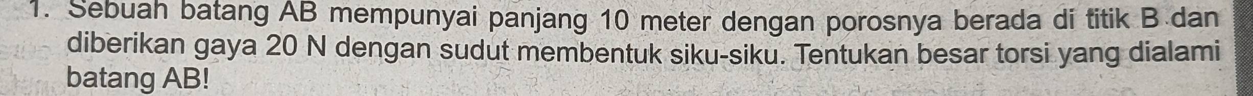 Sebuah batang AB mempunyai panjang 10 meter dengan porosnya berada di titik B dan 
diberikan gaya 20 N dengan sudut membentuk siku-siku. Tentukan besar torsi yang dialami 
batang AB!