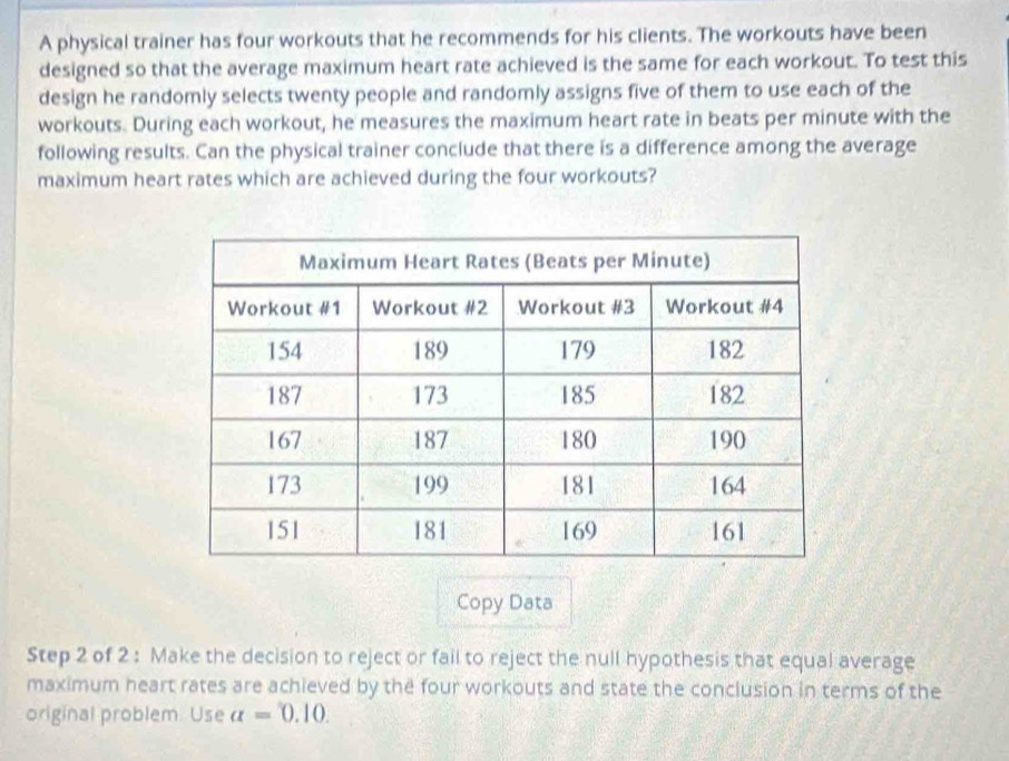 A physical trainer has four workouts that he recommends for his clients. The workouts have been 
designed so that the average maximum heart rate achieved is the same for each workout. To test this 
design he randomly selects twenty people and randomly assigns five of them to use each of the 
workouts. During each workout, he measures the maximum heart rate in beats per minute with the 
following results. Can the physical trainer conclude that there is a difference among the average 
maximum heart rates which are achieved during the four workouts? 
Copy Data 
Step 2 of 2 : Make the decision to reject or fail to reject the null hypothesis that equal average 
maximum heart rates are achieved by the four workouts and state the conclusion in terms of the 
original problem. Use alpha =0.10.