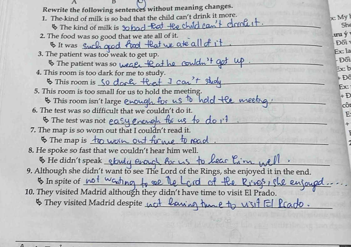 A 
B 
Rewrite the following sentences without meaning changes. 
1. The kind of milk is so bad that the child can’t drink it more. 
x: My l 
4 The kind of milk is 
_ 
Sh 
2. The food was so good that we ate all of it. 
tu ý 
% It was_ 
Đối 
3. The patient was too weak to get up. 
Ex: la 
§ The patient was so_ - Đối 
4. This room is too dark for me to study. Ex: b 
+ Đô 
4 This room is_ 
Ex: 
5. This room is too small for us to hold the meeting. 
+ D 
This room isn't large _ 
côi 
6. The test was so difficult that we couldn’t do it. 
E 
4 The test was not_ 
+ 
7. The map is so worn out that I couldn’t read it. 
I 
4 The map is_ 
8. He spoke so fast that we couldn’t hear him well. 
ψ He didn't speak_ 
9. Although she didn’t want to see The Lord of the Rings, she enjoyed it in the end. 
◆ In spite of_ 
10. They visited Madrid although they didn’t have time to visit El Prado. 
ψ They visited Madrid despite_